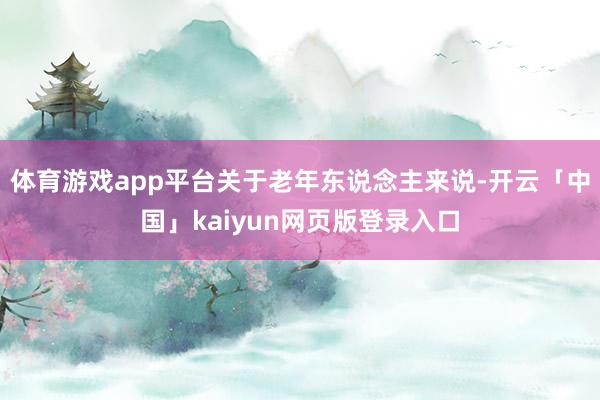 体育游戏app平台关于老年东说念主来说-开云「中国」kaiyun网页版登录入口
