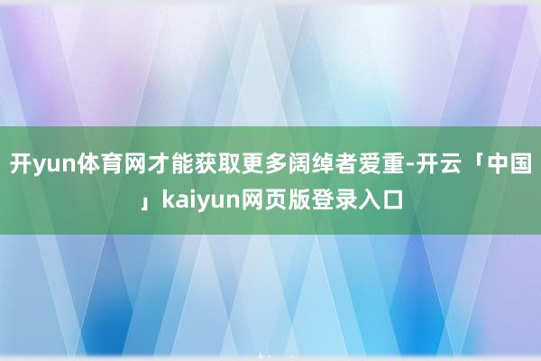 开yun体育网才能获取更多阔绰者爱重-开云「中国」kaiyun网页版登录入口
