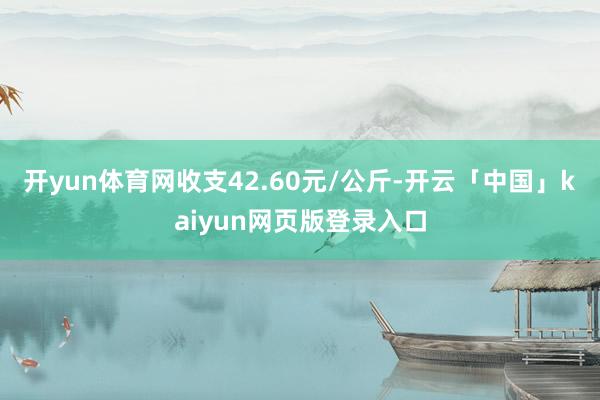 开yun体育网收支42.60元/公斤-开云「中国」kaiyun网页版登录入口