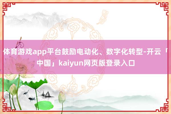 体育游戏app平台鼓励电动化、数字化转型-开云「中国」kaiyun网页版登录入口