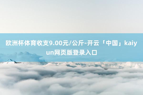 欧洲杯体育收支9.00元/公斤-开云「中国」kaiyun网页版登录入口