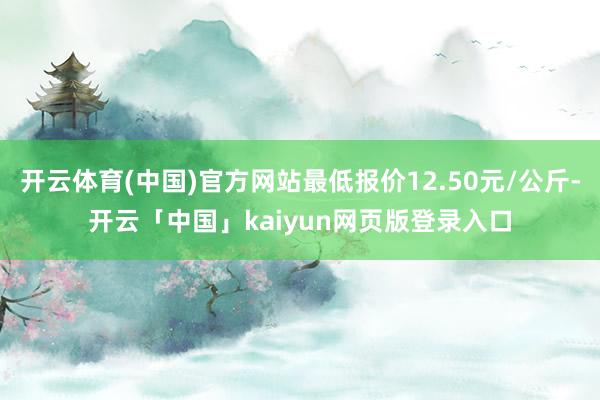 开云体育(中国)官方网站最低报价12.50元/公斤-开云「中国」kaiyun网页版登录入口