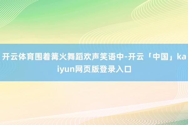开云体育围着篝火舞蹈欢声笑语中-开云「中国」kaiyun网页版登录入口