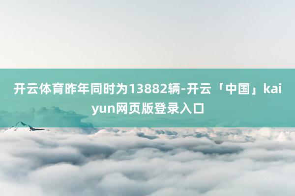 开云体育昨年同时为13882辆-开云「中国」kaiyun网页版登录入口