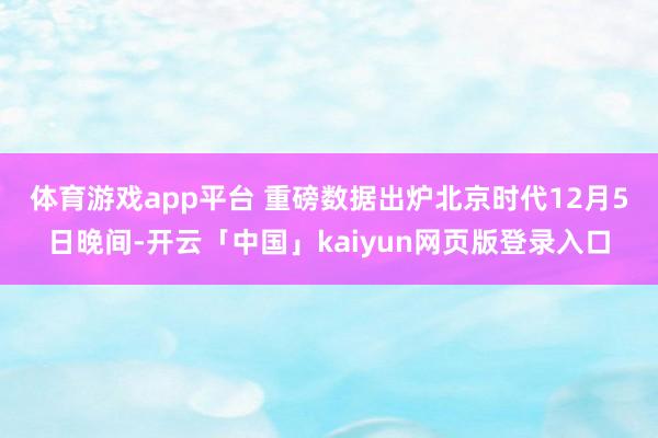 体育游戏app平台 重磅数据出炉　　北京时代12月5日晚间-开云「中国」kaiyun网页版登录入口