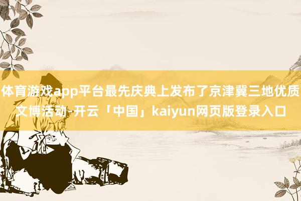 体育游戏app平台最先庆典上发布了京津冀三地优质文博活动-开云「中国」kaiyun网页版登录入口