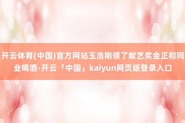 开云体育(中国)官方网站玉浩刚领了献艺奖金正和同业喝酒-开云「中国」kaiyun网页版登录入口