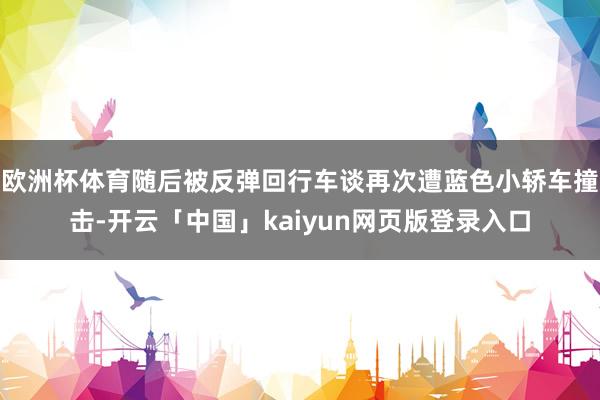 欧洲杯体育随后被反弹回行车谈再次遭蓝色小轿车撞击-开云「中国」kaiyun网页版登录入口