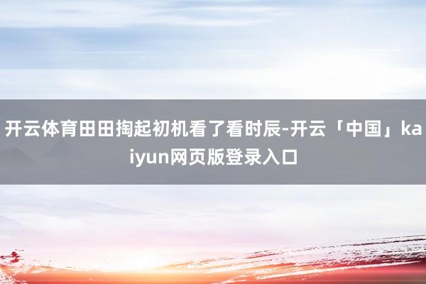 开云体育田田掏起初机看了看时辰-开云「中国」kaiyun网页版登录入口