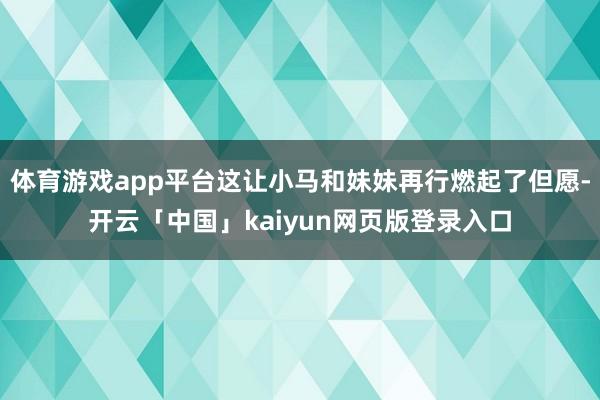 体育游戏app平台这让小马和妹妹再行燃起了但愿-开云「中国」kaiyun网页版登录入口