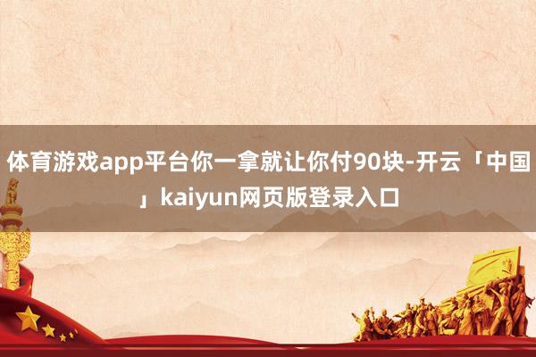 体育游戏app平台你一拿就让你付90块-开云「中国」kaiyun网页版登录入口