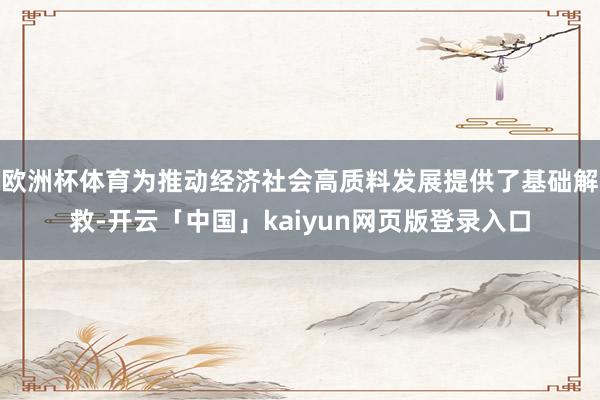 欧洲杯体育为推动经济社会高质料发展提供了基础解救-开云「中国」kaiyun网页版登录入口