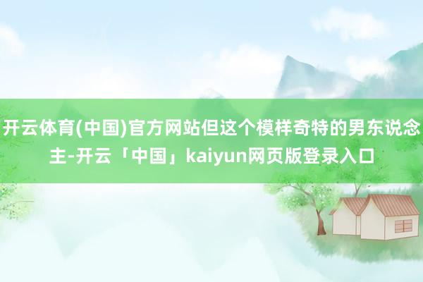 开云体育(中国)官方网站但这个模样奇特的男东说念主-开云「中国」kaiyun网页版登录入口