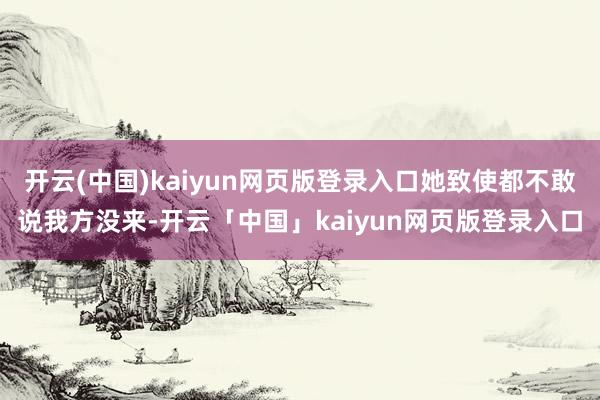 开云(中国)kaiyun网页版登录入口她致使都不敢说我方没来-开云「中国」kaiyun网页版登录入口