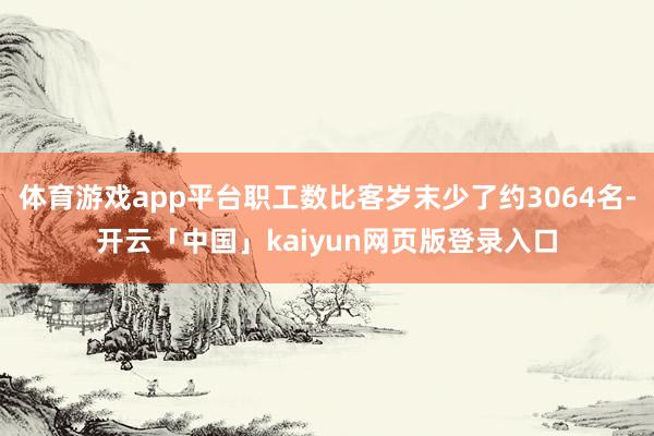 体育游戏app平台职工数比客岁末少了约3064名-开云「中国」kaiyun网页版登录入口