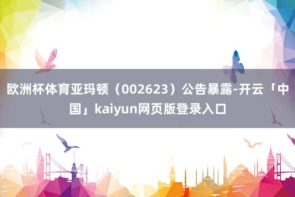 欧洲杯体育亚玛顿（002623）公告暴露-开云「中国」kaiyun网页版登录入口