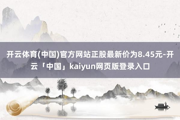 开云体育(中国)官方网站正股最新价为8.45元-开云「中国」kaiyun网页版登录入口