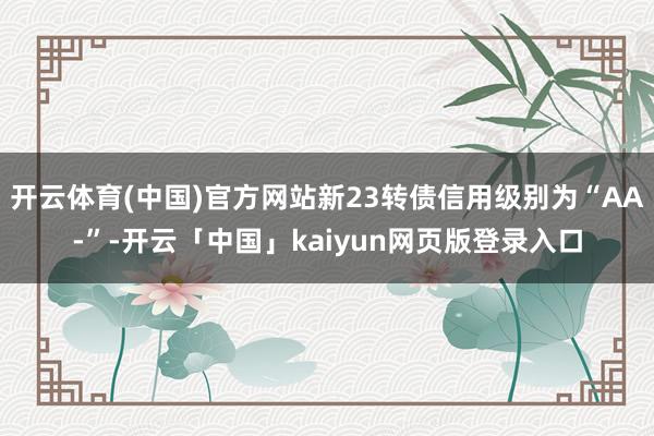 开云体育(中国)官方网站新23转债信用级别为“AA-”-开云「中国」kaiyun网页版登录入口