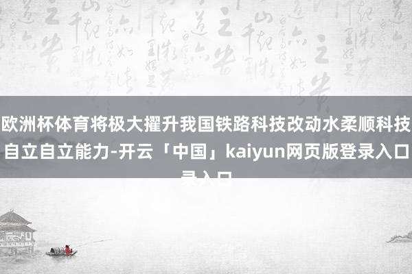 欧洲杯体育将极大擢升我国铁路科技改动水柔顺科技自立自立能力-开云「中国」kaiyun网页版登录入口