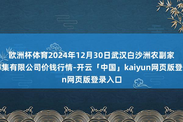 欧洲杯体育2024年12月30日武汉白沙洲农副家具大市集有限公司价钱行情-开云「中国」kaiyun网页版登录入口