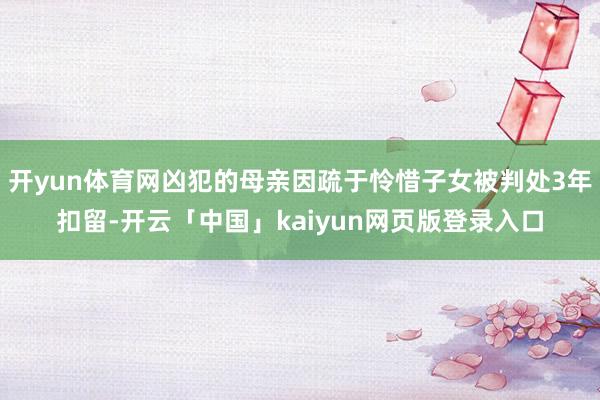 开yun体育网凶犯的母亲因疏于怜惜子女被判处3年扣留-开云「中国」kaiyun网页版登录入口