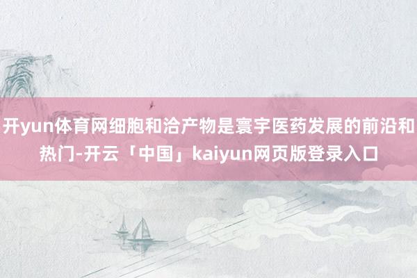 开yun体育网细胞和洽产物是寰宇医药发展的前沿和热门-开云「中国」kaiyun网页版登录入口