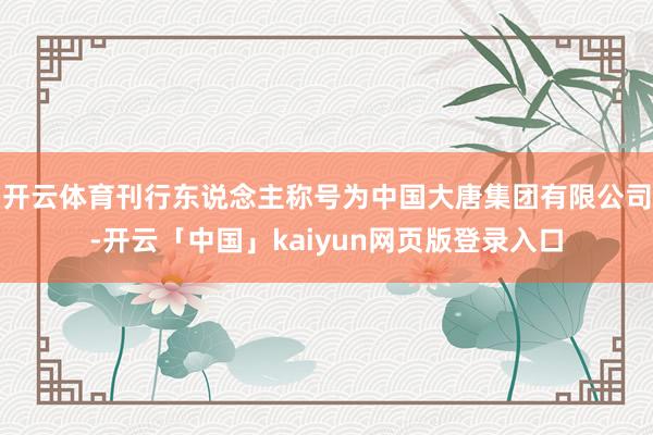 开云体育刊行东说念主称号为中国大唐集团有限公司-开云「中国」kaiyun网页版登录入口