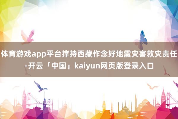 体育游戏app平台撑持西藏作念好地震灾害救灾责任-开云「中国」kaiyun网页版登录入口