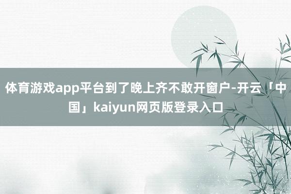 体育游戏app平台到了晚上齐不敢开窗户-开云「中国」kaiyun网页版登录入口