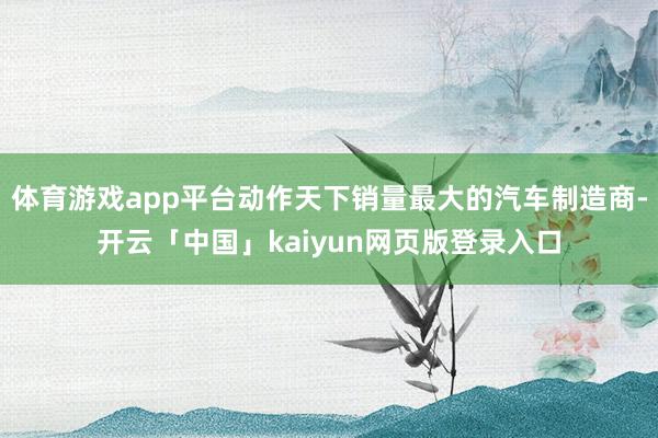 体育游戏app平台动作天下销量最大的汽车制造商-开云「中国」kaiyun网页版登录入口