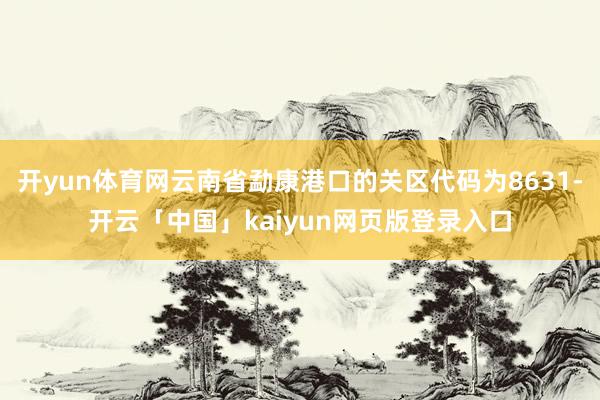 开yun体育网云南省勐康港口的关区代码为8631-开云「中国」kaiyun网页版登录入口