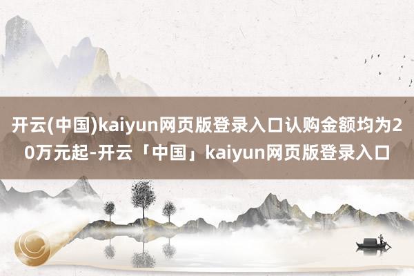 开云(中国)kaiyun网页版登录入口认购金额均为20万元起-开云「中国」kaiyun网页版登录入口