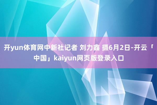 开yun体育网中新社记者 刘力鑫 摄6月2日-开云「中国」kaiyun网页版登录入口