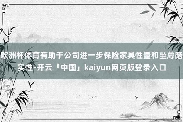 欧洲杯体育有助于公司进一步保险家具性量和坐蓐踏实性-开云「中国」kaiyun网页版登录入口