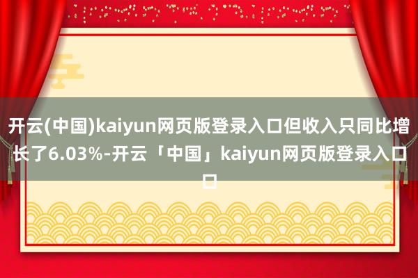 开云(中国)kaiyun网页版登录入口但收入只同比增长了6.03%-开云「中国」kaiyun网页版登录入口