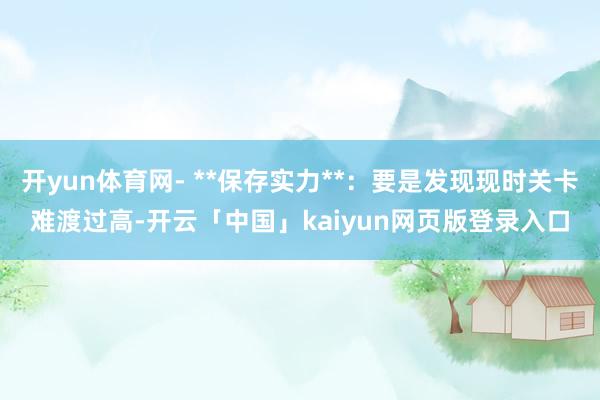 开yun体育网- **保存实力**：要是发现现时关卡难渡过高-开云「中国」kaiyun网页版登录入口