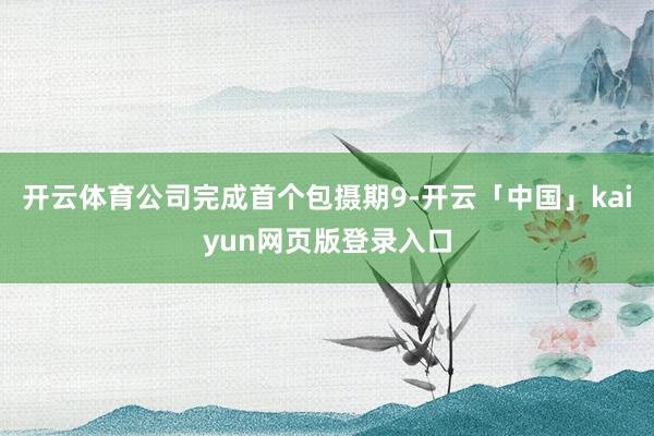 开云体育公司完成首个包摄期9-开云「中国」kaiyun网页版登录入口