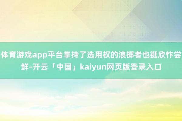 体育游戏app平台掌持了选用权的浪掷者也挺欣忭尝鲜-开云「中国」kaiyun网页版登录入口