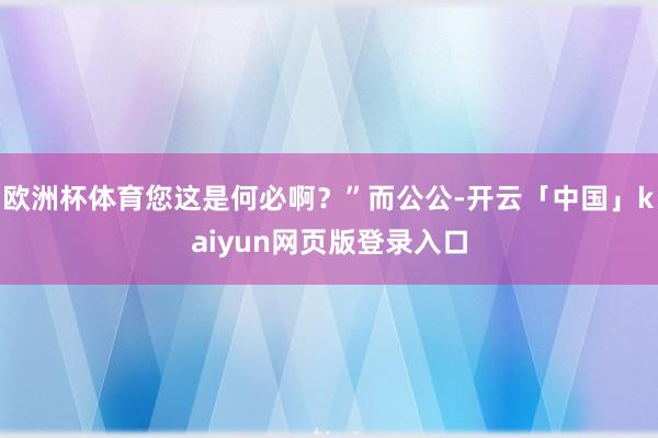 欧洲杯体育您这是何必啊？”而公公-开云「中国」kaiyun网页版登录入口