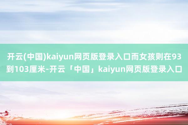 开云(中国)kaiyun网页版登录入口而女孩则在93到103厘米-开云「中国」kaiyun网页版登录入口