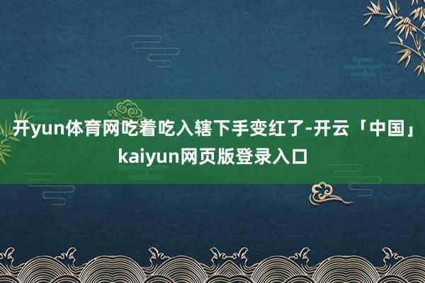 开yun体育网吃着吃入辖下手变红了-开云「中国」kaiyun网页版登录入口