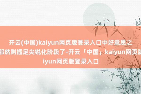 开云(中国)kaiyun网页版登录入口中好意思之间的较量那然则插足尖锐化阶段了-开云「中国」kaiyun网页版登录入口
