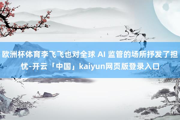 欧洲杯体育李飞飞也对全球 AI 监管的场所抒发了担忧-开云「中国」kaiyun网页版登录入口