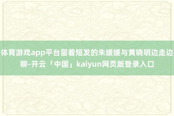 体育游戏app平台留着短发的朱媛媛与黄晓明边走边聊-开云「中国」kaiyun网页版登录入口