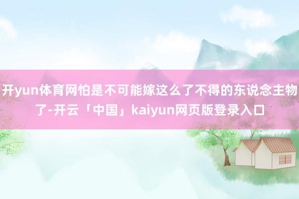 开yun体育网怕是不可能嫁这么了不得的东说念主物了-开云「中国」kaiyun网页版登录入口