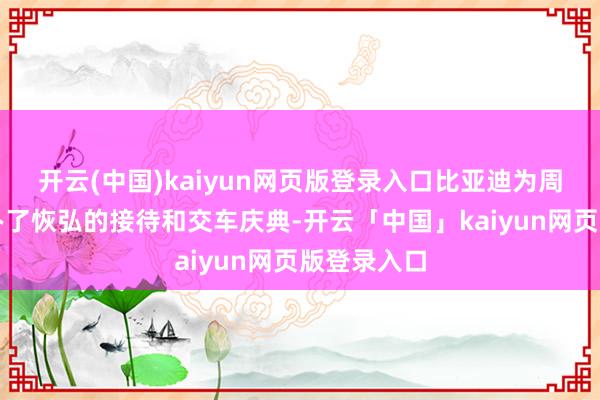 开云(中国)kaiyun网页版登录入口比亚迪为周源一瞥举办了恢弘的接待和交车庆典-开云「中国」kaiyun网页版登录入口