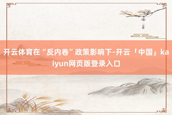 开云体育在“反内卷”政策影响下-开云「中国」kaiyun网页版登录入口