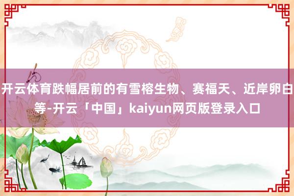 开云体育跌幅居前的有雪榕生物、赛福天、近岸卵白等-开云「中国」kaiyun网页版登录入口