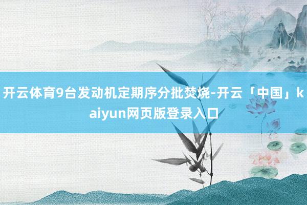 开云体育9台发动机定期序分批焚烧-开云「中国」kaiyun网页版登录入口