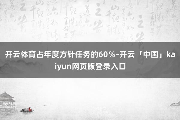 开云体育占年度方针任务的60％-开云「中国」kaiyun网页版登录入口